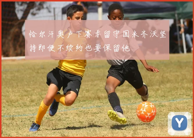 恰尔汗奥卢下赛季留守国米齐沃坚持即便不续约也要保留他
