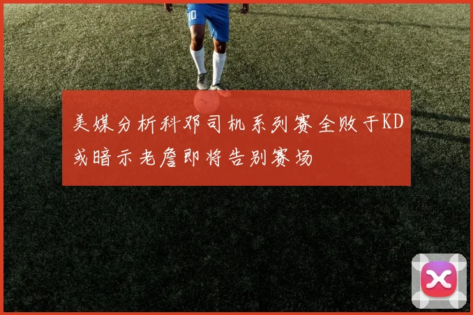 美媒分析科邓司机系列赛全败于KD或暗示老詹即将告别赛场