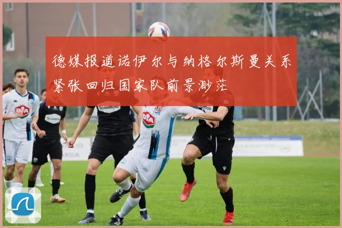 德媒报道诺伊尔与纳格尔斯曼关系紧张回归国家队前景渺茫