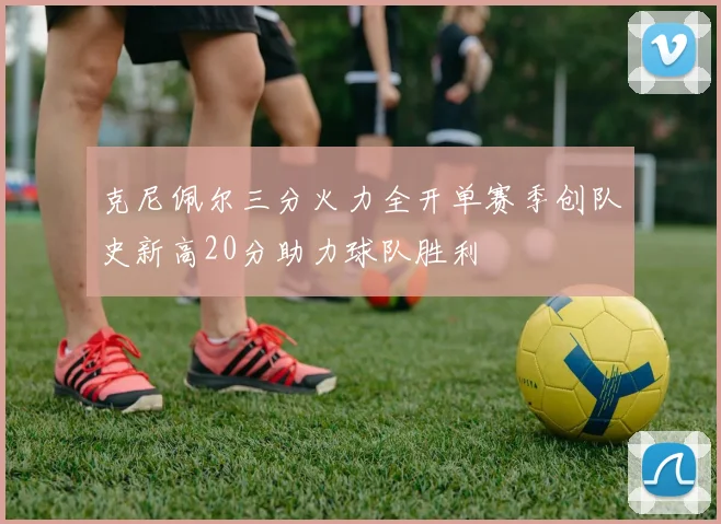 克尼佩尔三分火力全开单赛季创队史新高20分助力球队胜利