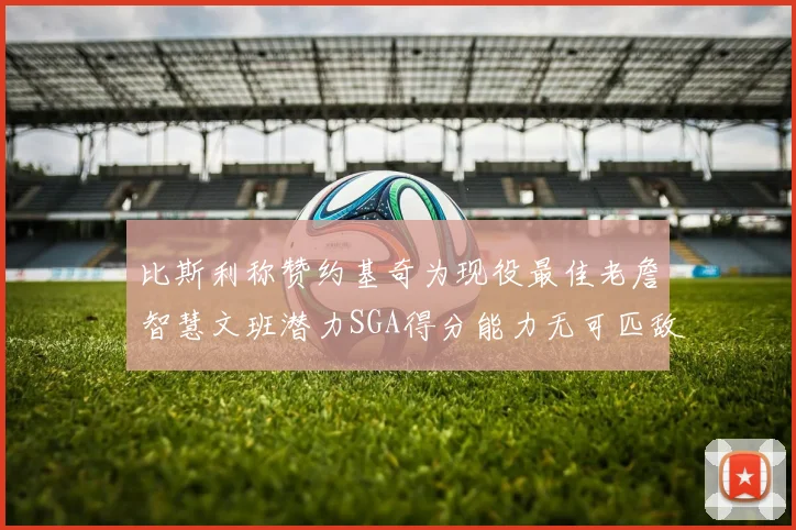 比斯利称赞约基奇为现役最佳老詹智慧文班潜力SGA得分能力无可匹敌