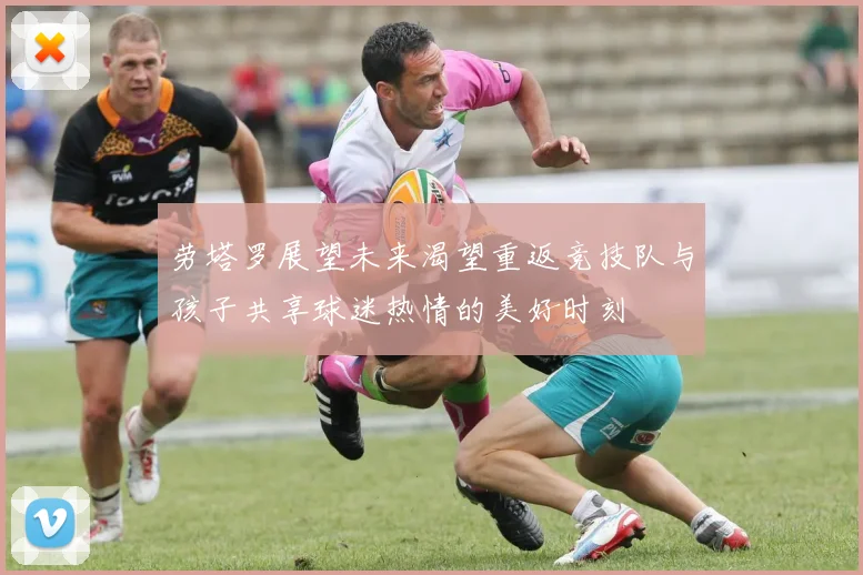 劳塔罗展望未来渴望重返竞技队与孩子共享球迷热情的美好时刻