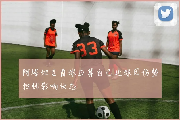 阿塔坦言首球应算自己进球因伤势担忧影响状态