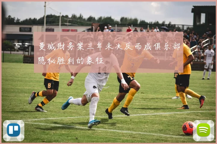 曼城财务案三年未决反而成俱乐部隐秘胜利的象征