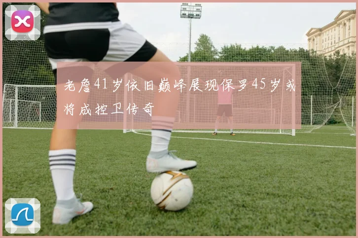 老詹41岁依旧巅峰展现保罗45岁或将成控卫传奇
