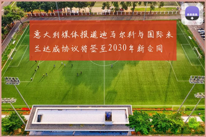 意大利媒体报道迪马尔科与国际米兰达成协议将签至2030年新合同