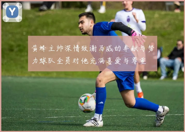 黄蜂主帅深情致谢马威的奉献与努力球队全员对他充满喜爱与尊重