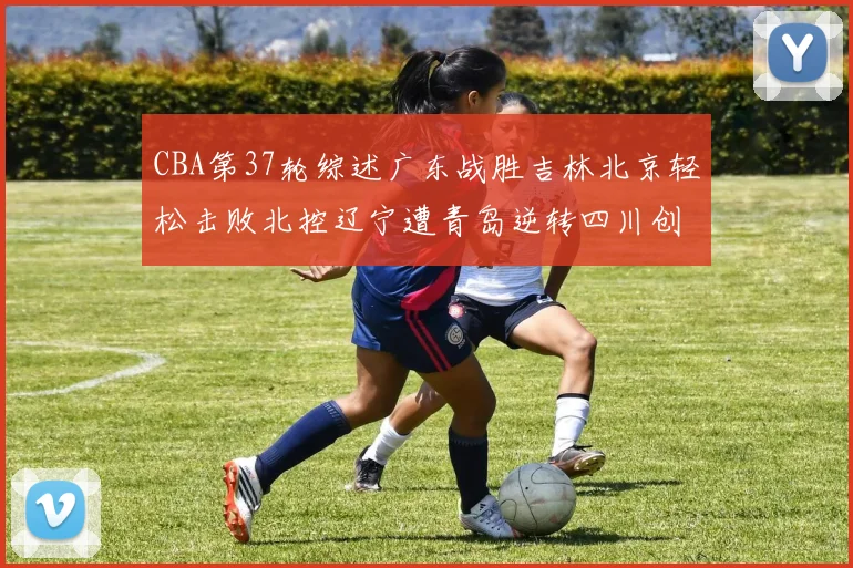 CBA第37轮综述广东战胜吉林北京轻松击败北控辽宁遭青岛逆转四川创下37连败纪录