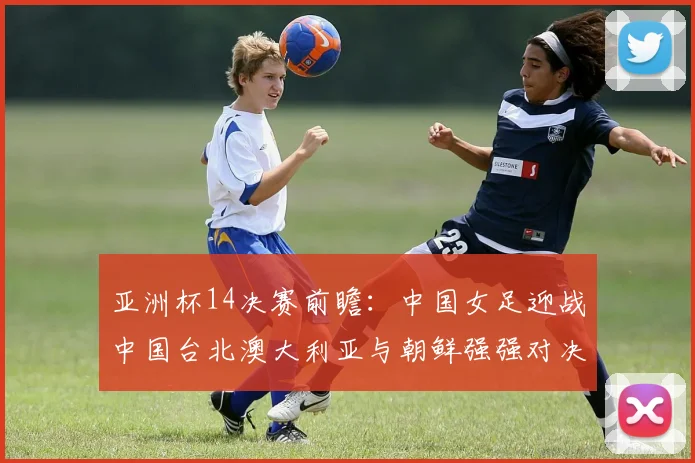 亚洲杯14决赛前瞻：中国女足迎战中国台北澳大利亚与朝鲜强强对决