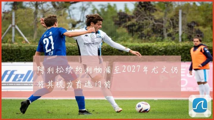阿利松续约利物浦至2027年尤文仍将其视为首选门将