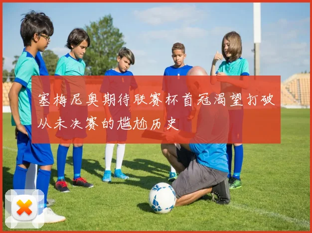 塞梅尼奥期待联赛杯首冠渴望打破从未决赛的尴尬历史