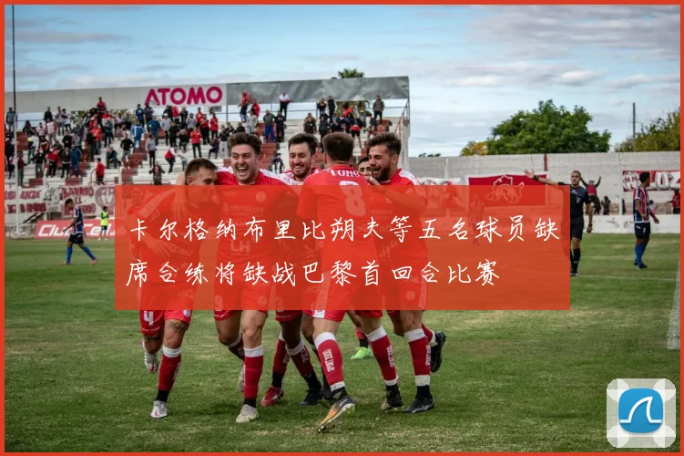 卡尔格纳布里比朔夫等五名球员缺席合练将缺战巴黎首回合比赛