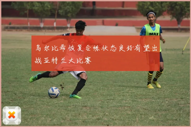 乌尔比希恢复合练状态良好有望出战亚特兰大比赛
