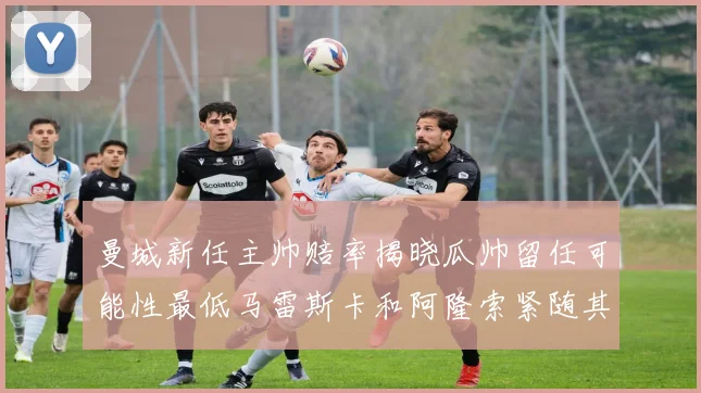 曼城新任主帅赔率揭晓瓜帅留任可能性最低马雷斯卡和阿隆索紧随其后